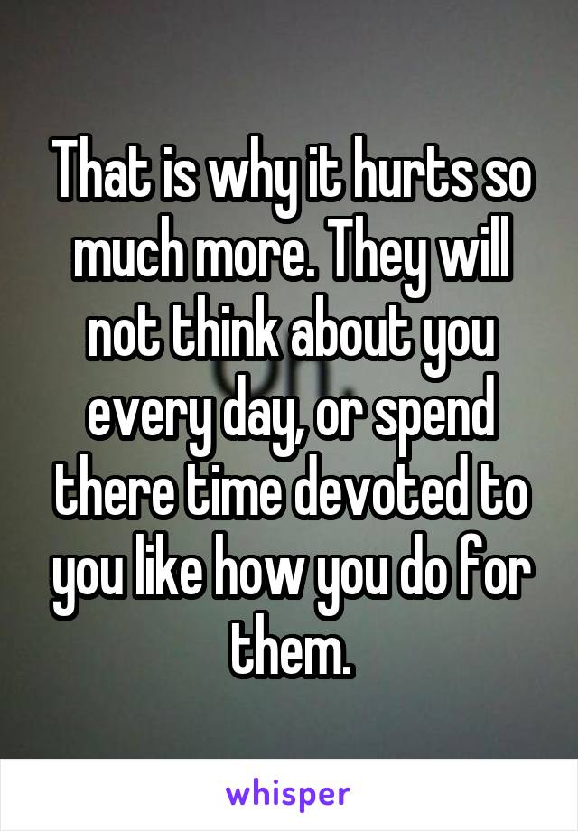 That is why it hurts so much more. They will not think about you every day, or spend there time devoted to you like how you do for them.