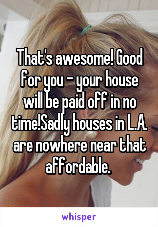 That's awesome! Good for you - your house will be paid off in no time!Sadly houses in L.A. are nowhere near that affordable. 