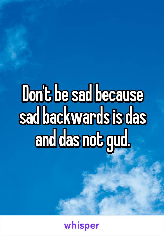 Don't be sad because sad backwards is das and das not gud.