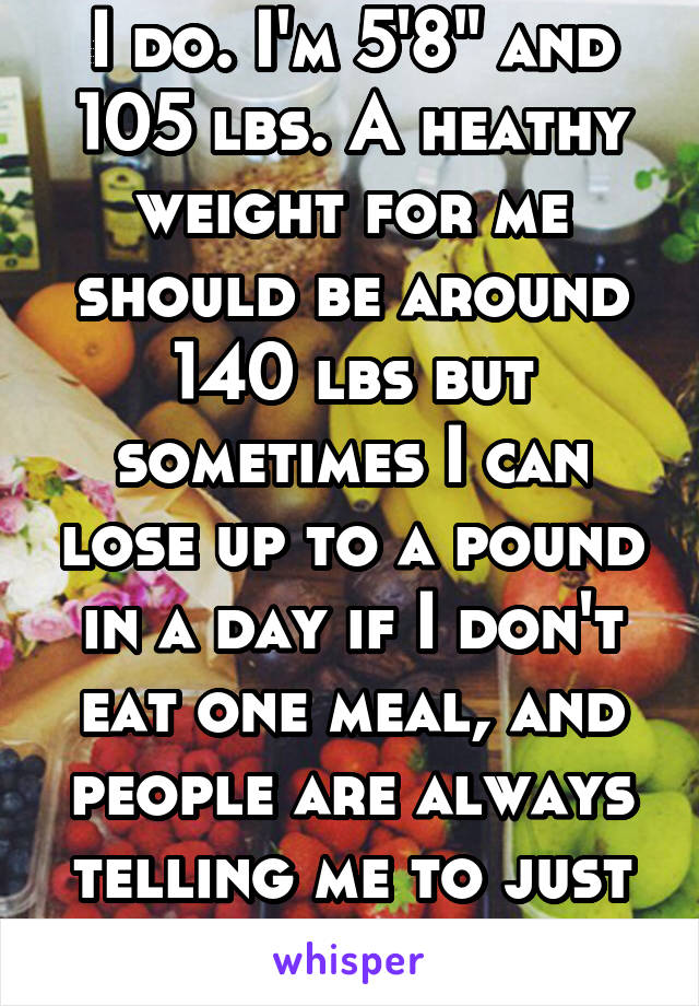 I do. I'm 5'8" and 105 lbs. A heathy weight for me should be around 140 lbs but sometimes I can lose up to a pound in a day if I don't eat one meal, and people are always telling me to just eat more.