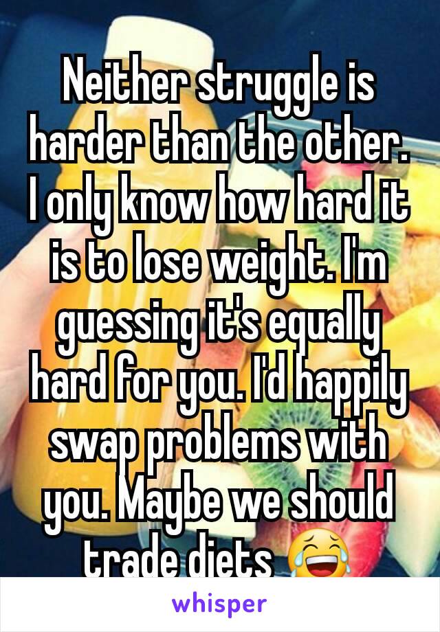 Neither struggle is harder than the other. I only know how hard it is to lose weight. I'm guessing it's equally hard for you. I'd happily swap problems with you. Maybe we should trade diets 😂