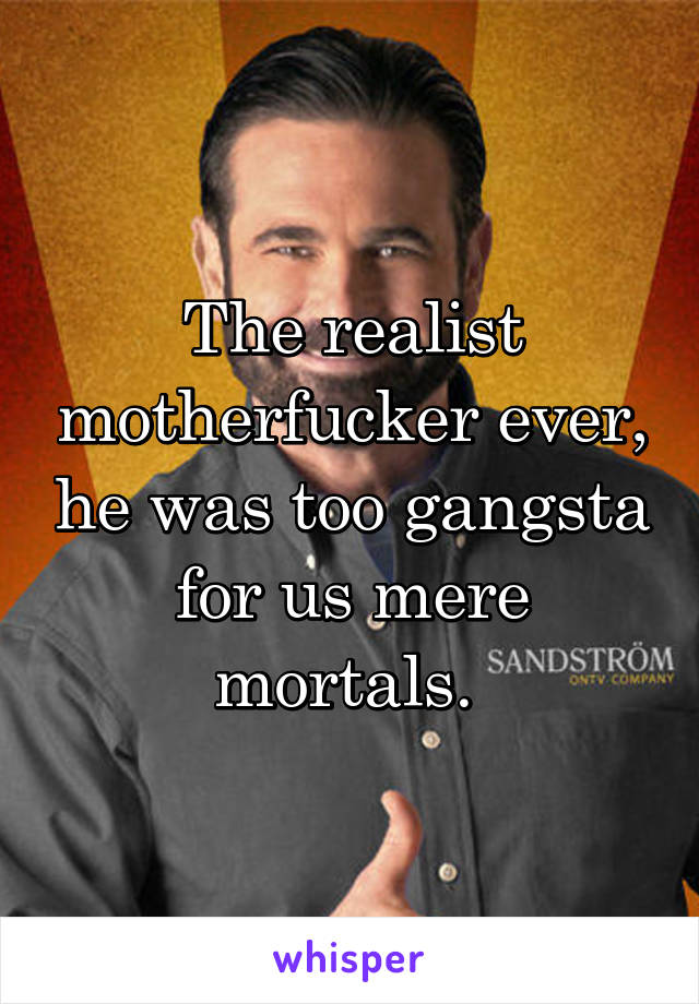 The realist motherfucker ever, he was too gangsta for us mere mortals. 