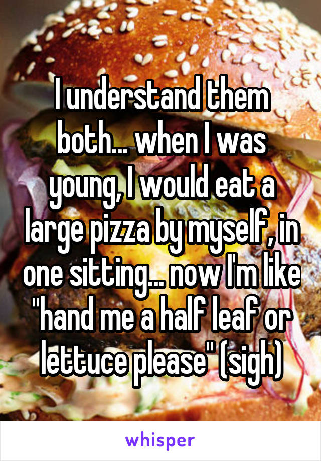 I understand them both... when I was young, I would eat a large pizza by myself, in one sitting... now I'm like "hand me a half leaf or lettuce please" (sigh)