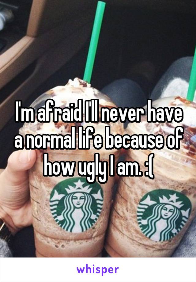 I'm afraid I'll never have a normal life because of how ugly I am. :(