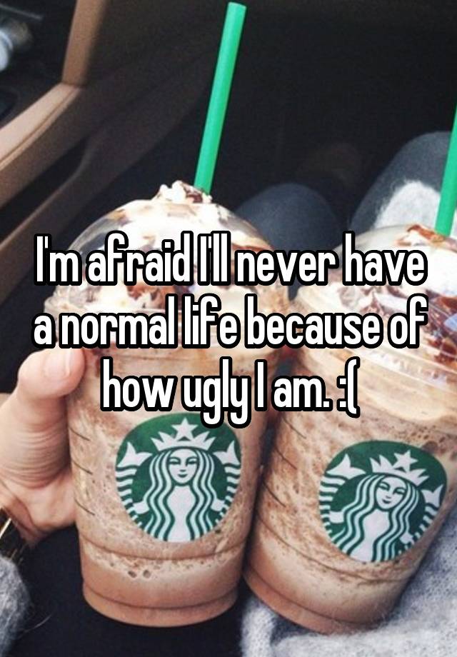 I'm afraid I'll never have a normal life because of how ugly I am. :(