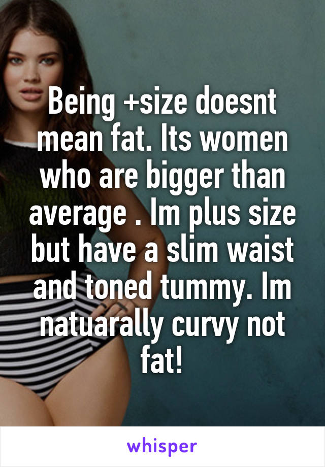 Being +size doesnt mean fat. Its women who are bigger than average . Im plus size but have a slim waist and toned tummy. Im natuarally curvy not fat!