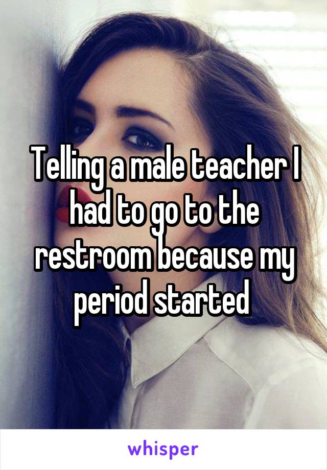 Telling a male teacher I had to go to the restroom because my period started 