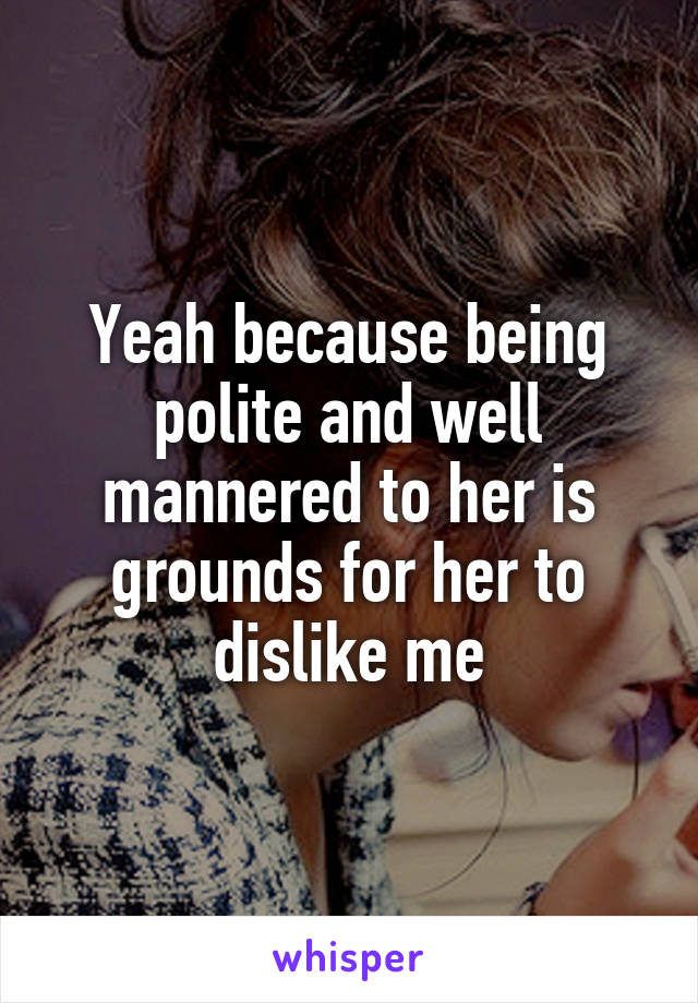 Yeah because being polite and well mannered to her is grounds for her to dislike me