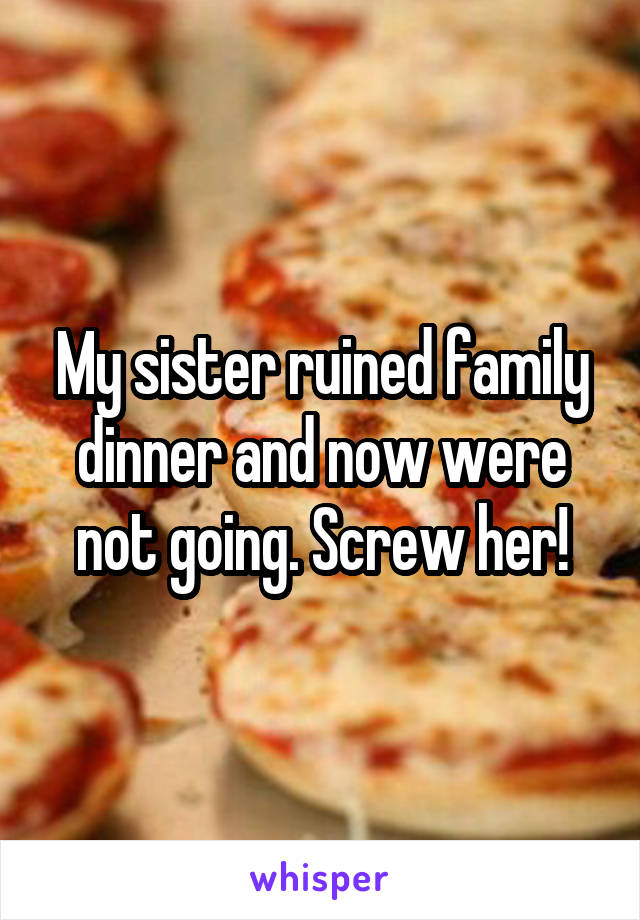 My sister ruined family dinner and now were not going. Screw her!