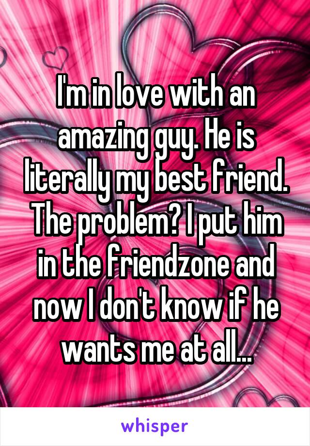 I'm in love with an amazing guy. He is literally my best friend. The problem? I put him in the friendzone and now I don't know if he wants me at all...