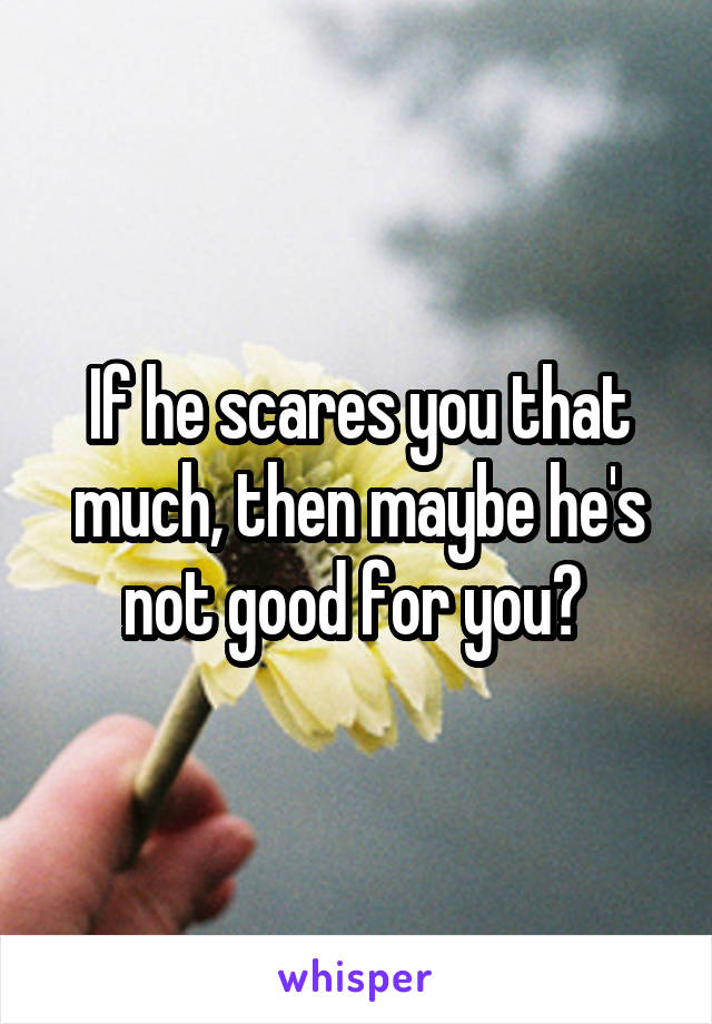 If he scares you that much, then maybe he's not good for you? 