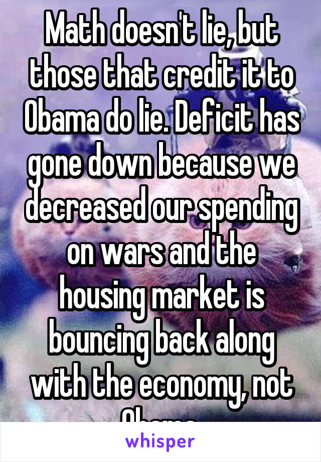 Math doesn't lie, but those that credit it to Obama do lie. Deficit has gone down because we decreased our spending on wars and the housing market is bouncing back along with the economy, not Obama.