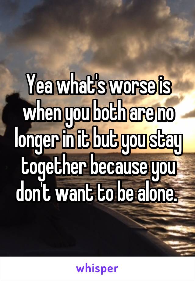 Yea what's worse is when you both are no longer in it but you stay together because you don't want to be alone. 