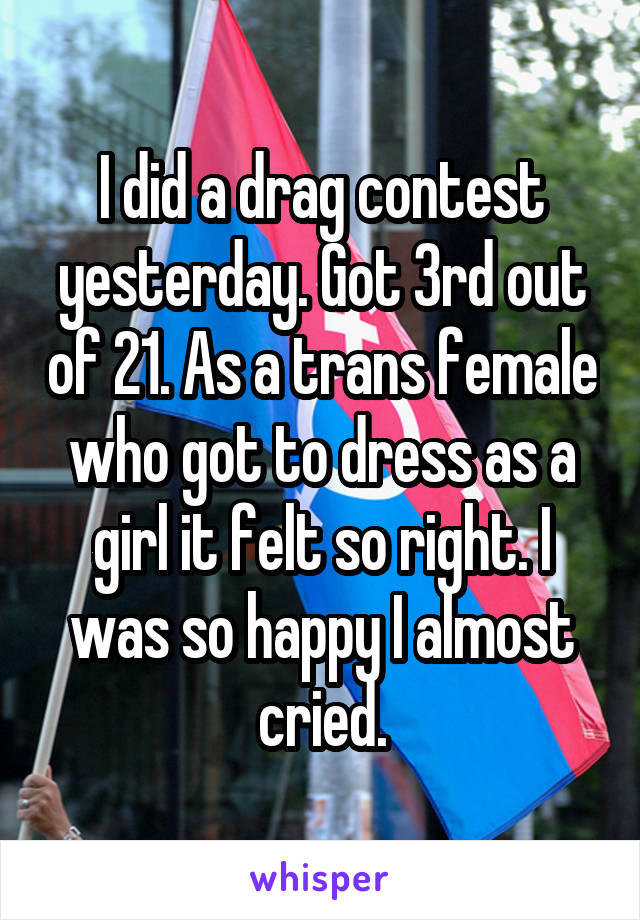 I did a drag contest yesterday. Got 3rd out of 21. As a trans female who got to dress as a girl it felt so right. I was so happy I almost cried.
