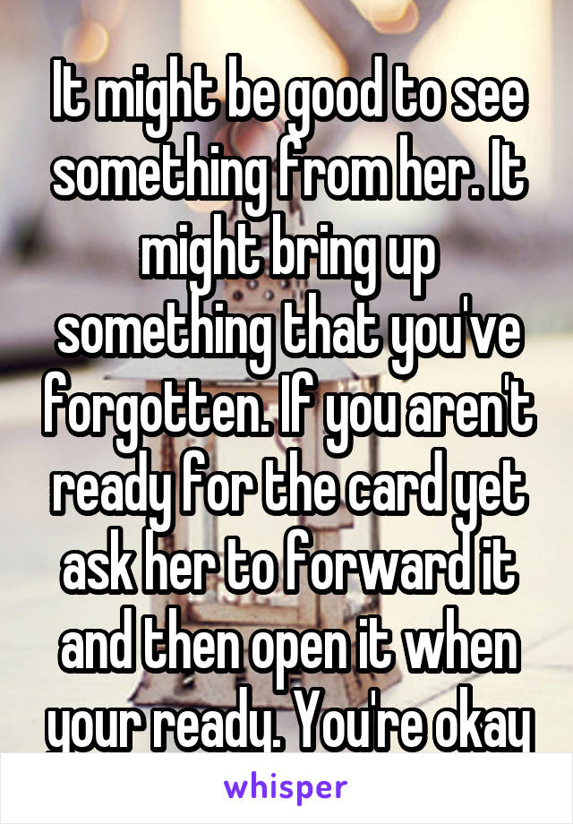 It might be good to see something from her. It might bring up something that you've forgotten. If you aren't ready for the card yet ask her to forward it and then open it when your ready. You're okay