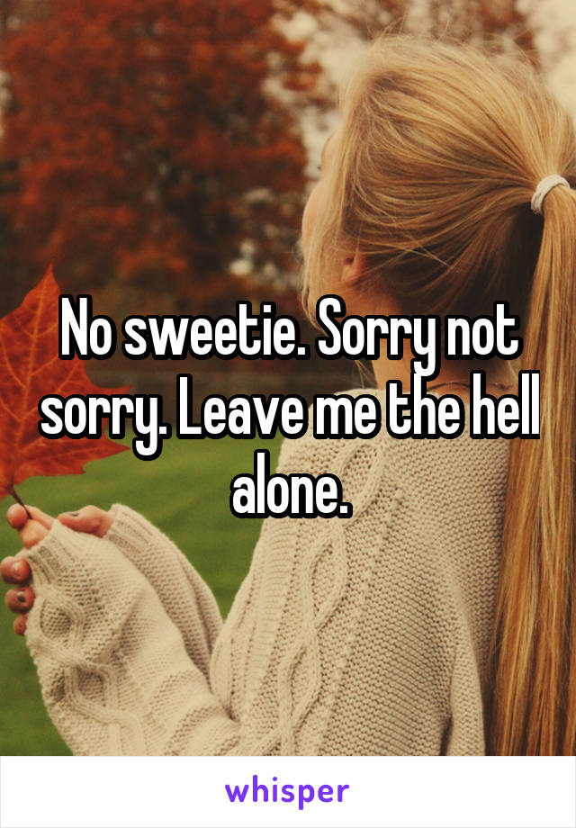 No sweetie. Sorry not sorry. Leave me the hell alone.