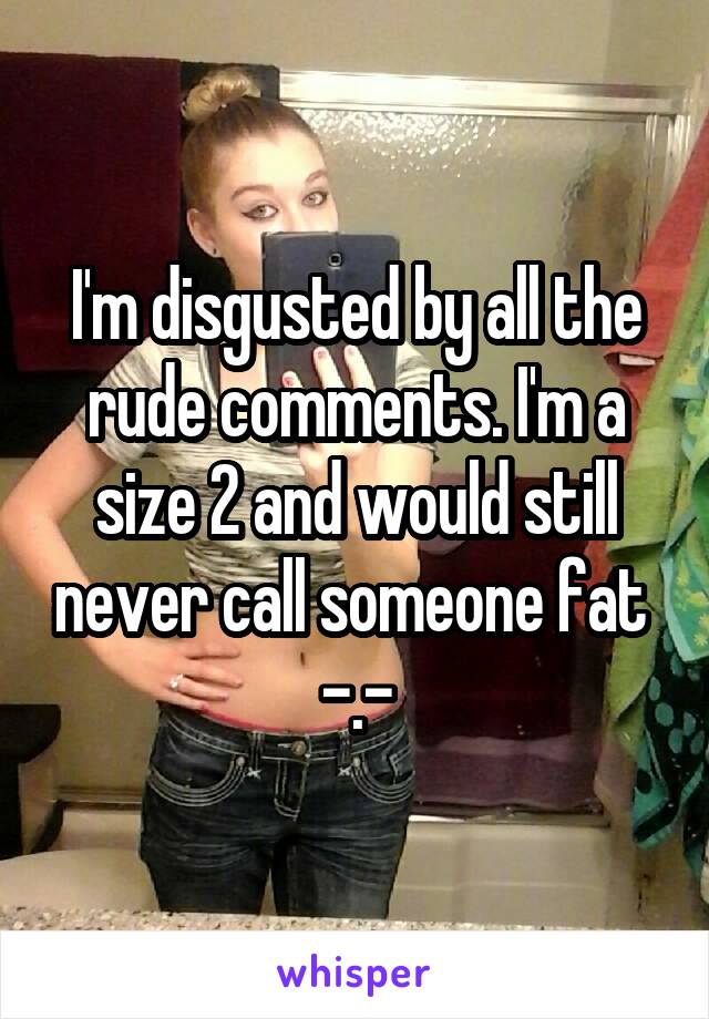 I'm disgusted by all the rude comments. I'm a size 2 and would still never call someone fat 
-.-