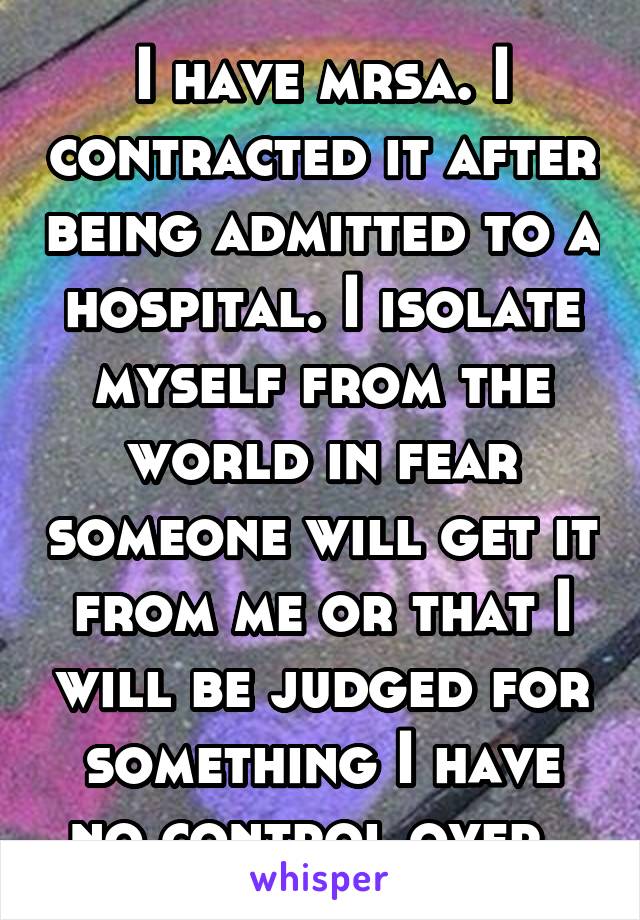 I have mrsa. I contracted it after being admitted to a hospital. I isolate myself from the world in fear someone will get it from me or that I will be judged for something I have no control over. 