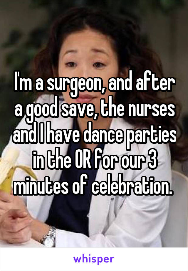 I'm a surgeon, and after a good save, the nurses and I have dance parties in the OR for our 3 minutes of celebration. 