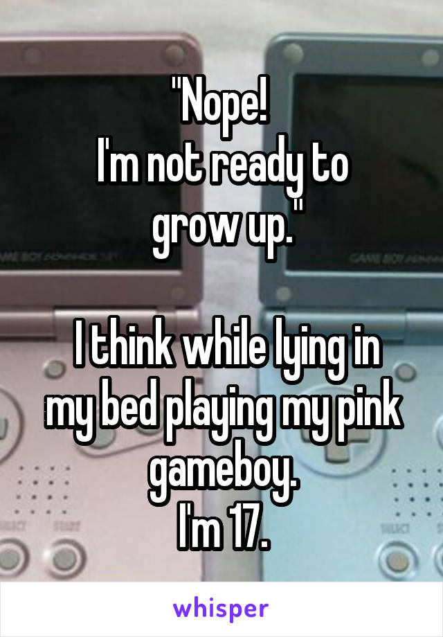 "Nope! 
I'm not ready to
 grow up."
 
 I think while lying in my bed playing my pink gameboy.
I'm 17.