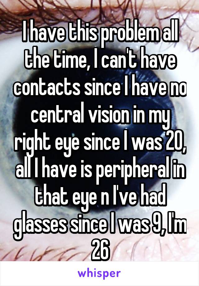 I have this problem all the time, I can't have contacts since I have no central vision in my right eye since I was 20, all I have is peripheral in that eye n I've had glasses since I was 9, I'm 26