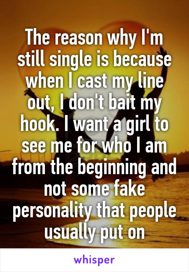 The reason why I'm still single is because when I cast my line out, I don't bait my hook. I want a girl to see me for who I am from the beginning and not some fake personality that people usually put on