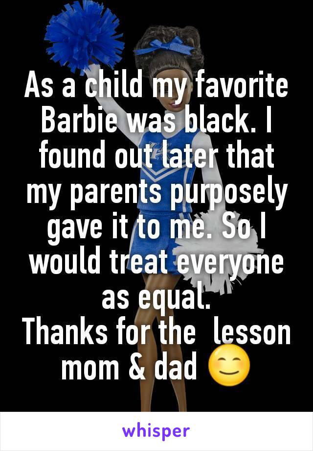 As a child my favorite Barbie was black. I found out later that my parents purposely gave it to me. So I would treat everyone as equal.
Thanks for the  lesson mom & dad 😊