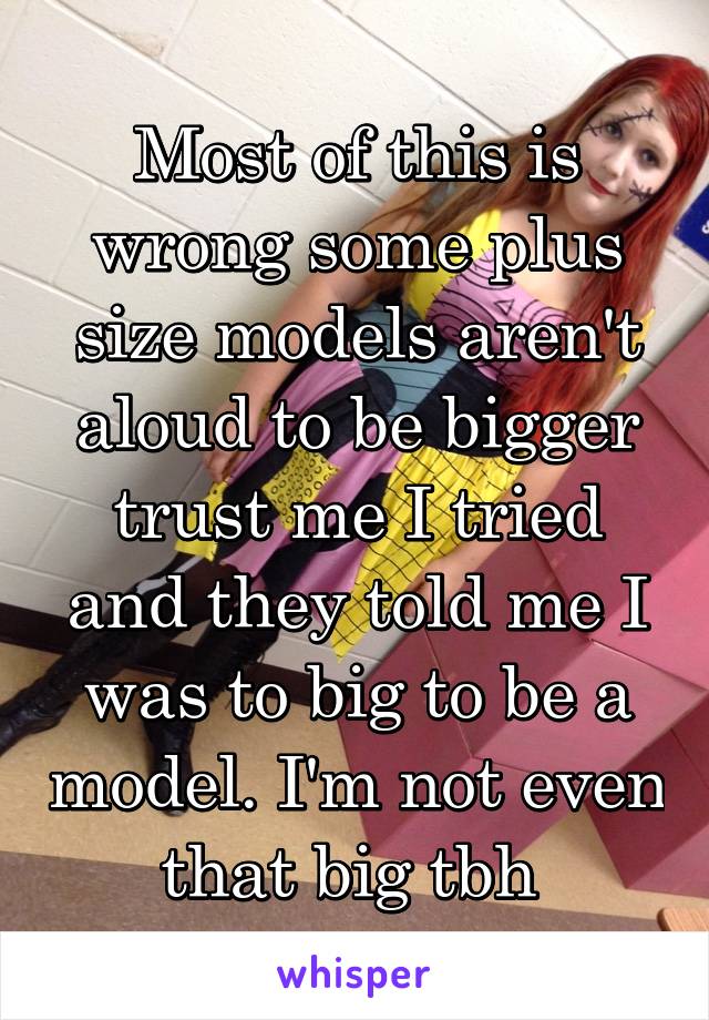 Most of this is wrong some plus size models aren't aloud to be bigger trust me I tried and they told me I was to big to be a model. I'm not even that big tbh 