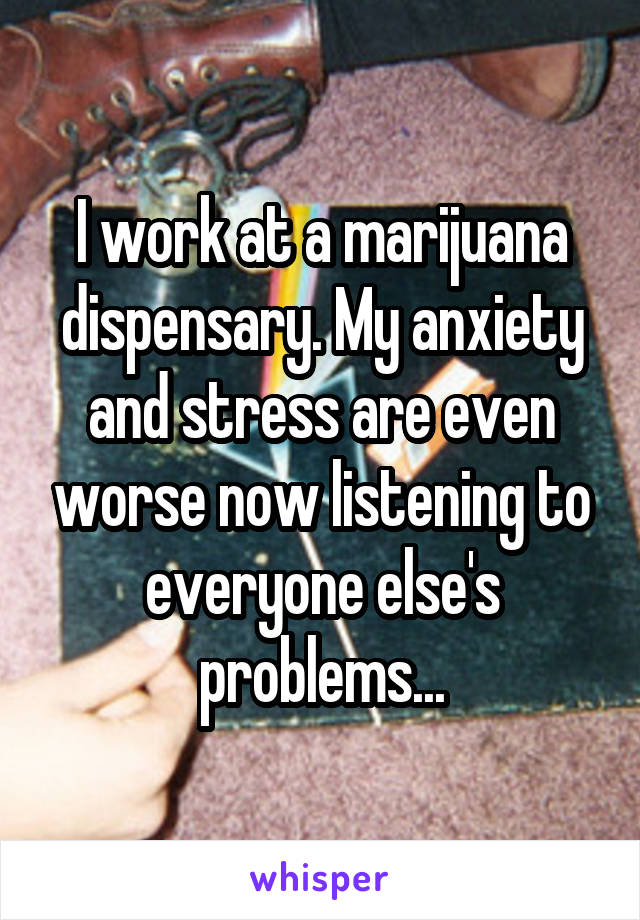 I work at a marijuana dispensary. My anxiety and stress are even worse now listening to everyone else's problems...