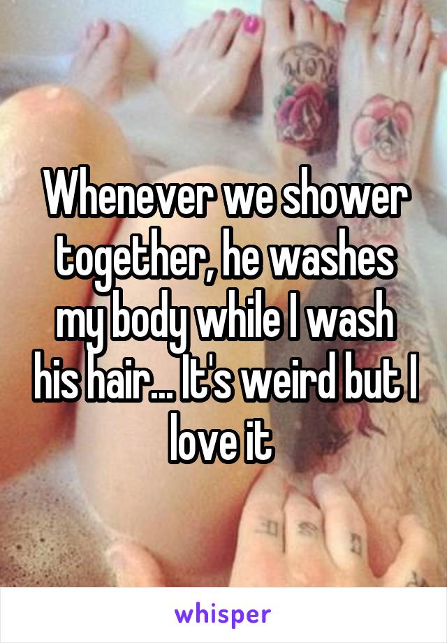 Whenever we shower together, he washes my body while I wash his hair... It's weird but I love it 