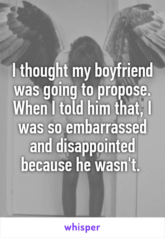 I thought my boyfriend was going to propose. When I told him that, I was so embarrassed and disappointed because he wasn't. 