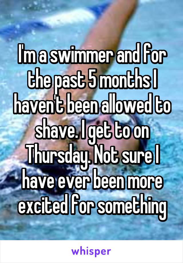 I'm a swimmer and for the past 5 months I haven't been allowed to shave. I get to on Thursday. Not sure I have ever been more excited for something