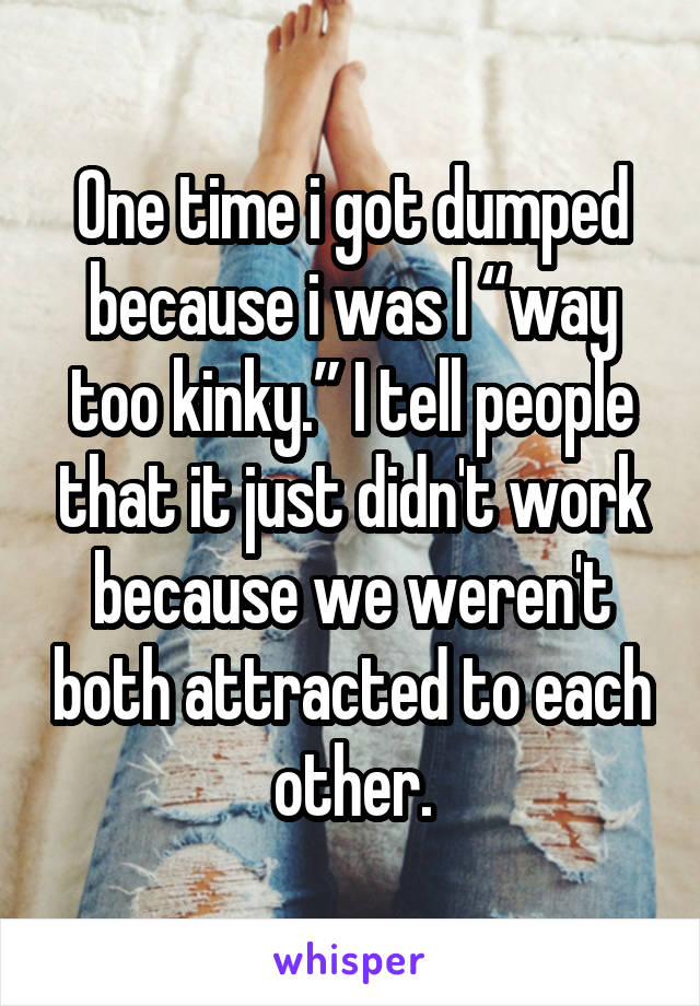 One time i got dumped because i was l “way too kinky.” I tell people that it just didn't work because we weren't both attracted to each other.