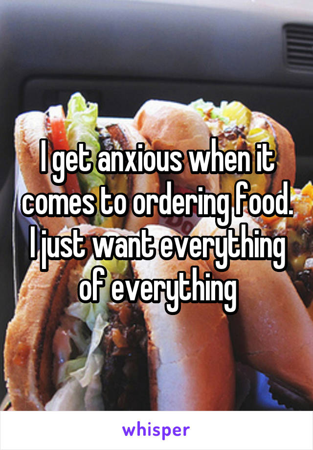 I get anxious when it comes to ordering food. I just want everything of everything
