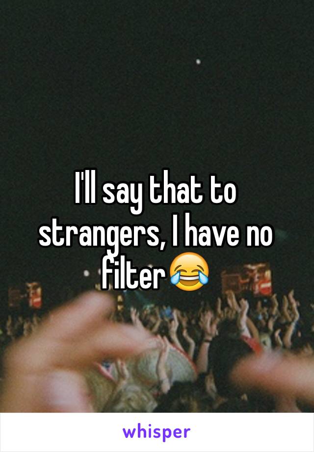 I'll say that to strangers, I have no filter😂