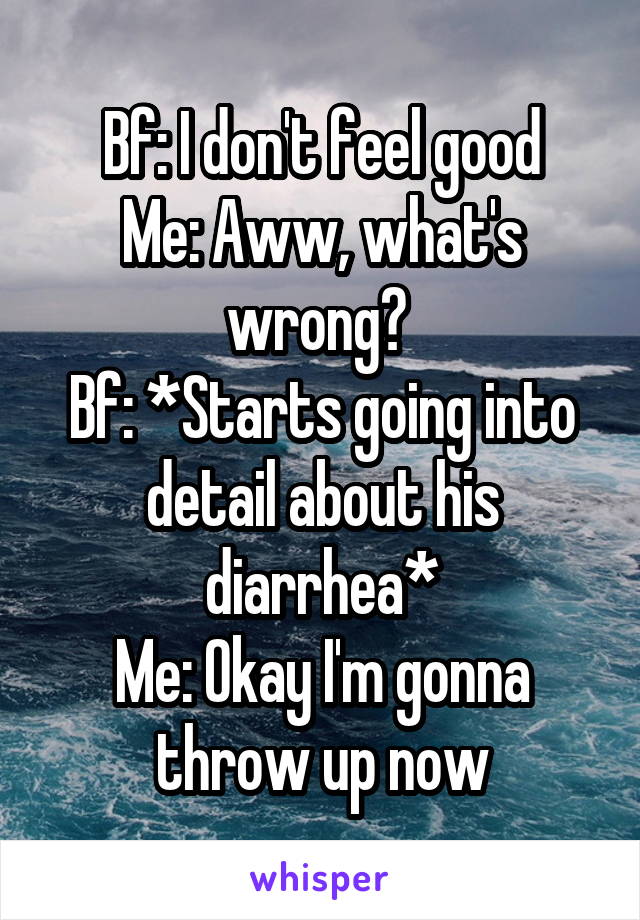 Bf: I don't feel good
Me: Aww, what's wrong? 
Bf: *Starts going into detail about his diarrhea*
Me: Okay I'm gonna throw up now