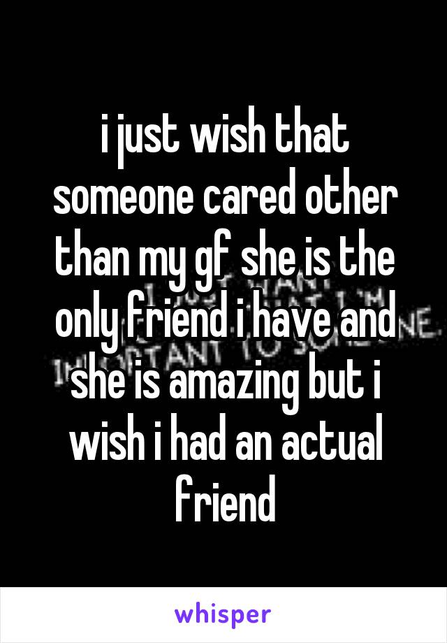 i just wish that someone cared other than my gf she is the only friend i have and she is amazing but i wish i had an actual friend
