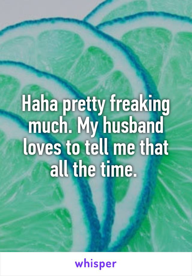 Haha pretty freaking much. My husband loves to tell me that all the time. 