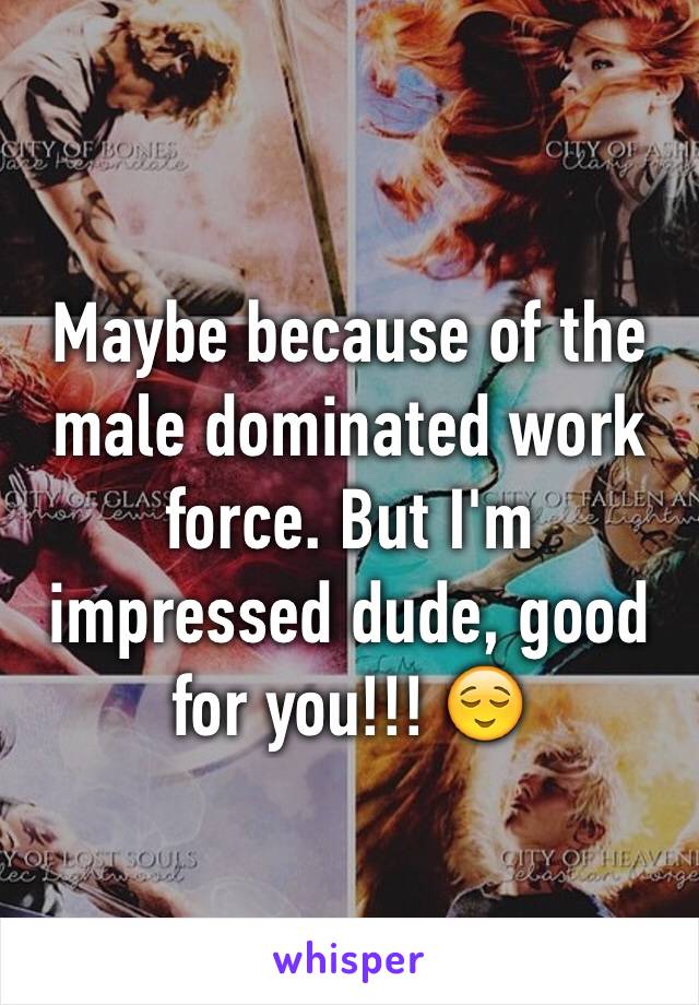 Maybe because of the male dominated work force. But I'm impressed dude, good for you!!! 😌