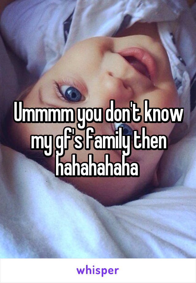 Ummmm you don't know my gf's family then hahahahaha 