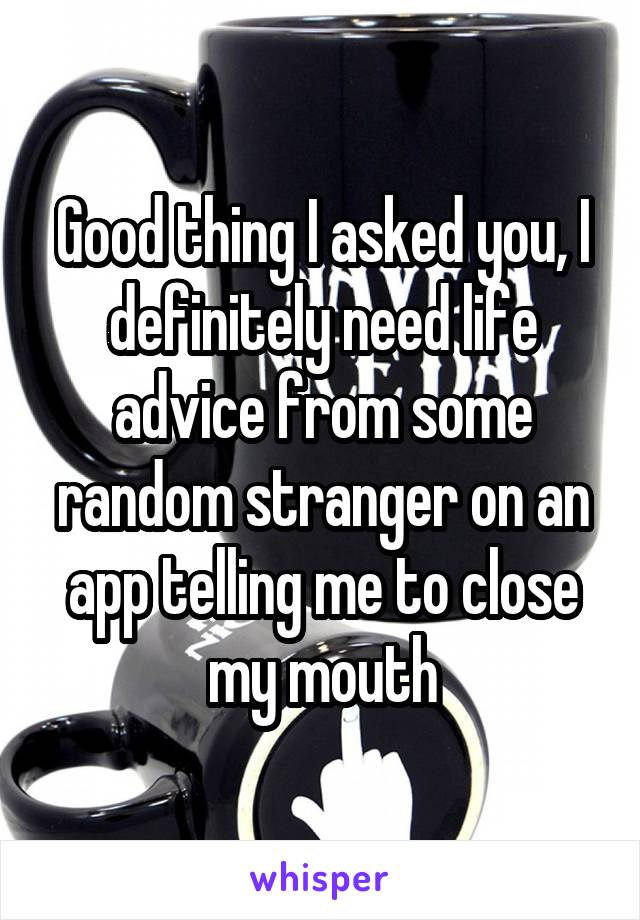 Good thing I asked you, I definitely need life advice from some random stranger on an app telling me to close my mouth