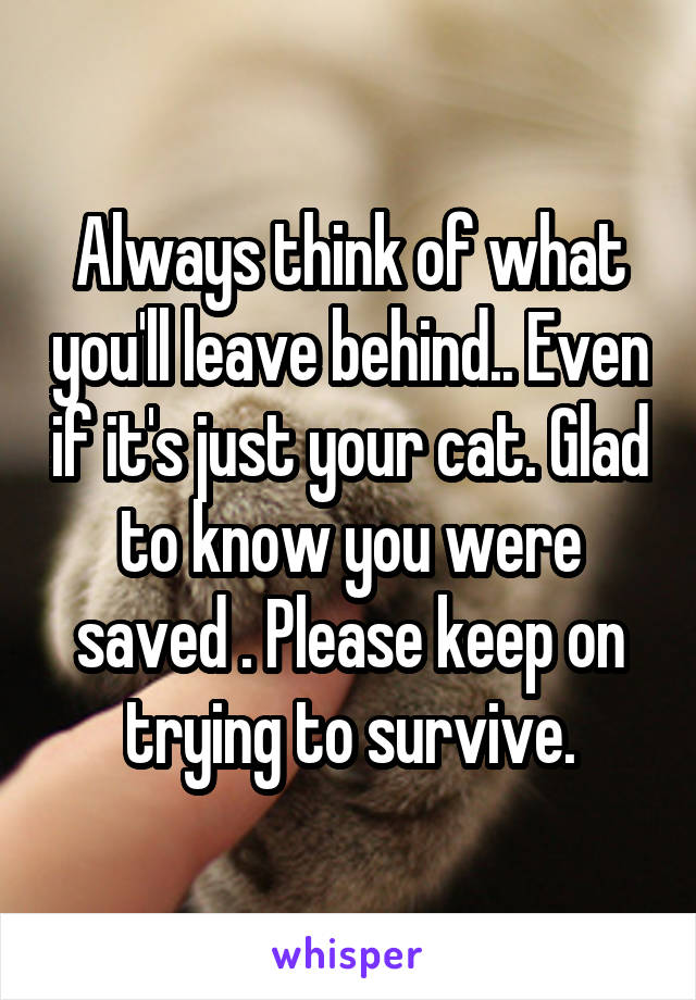Always think of what you'll leave behind.. Even if it's just your cat. Glad to know you were saved . Please keep on trying to survive.