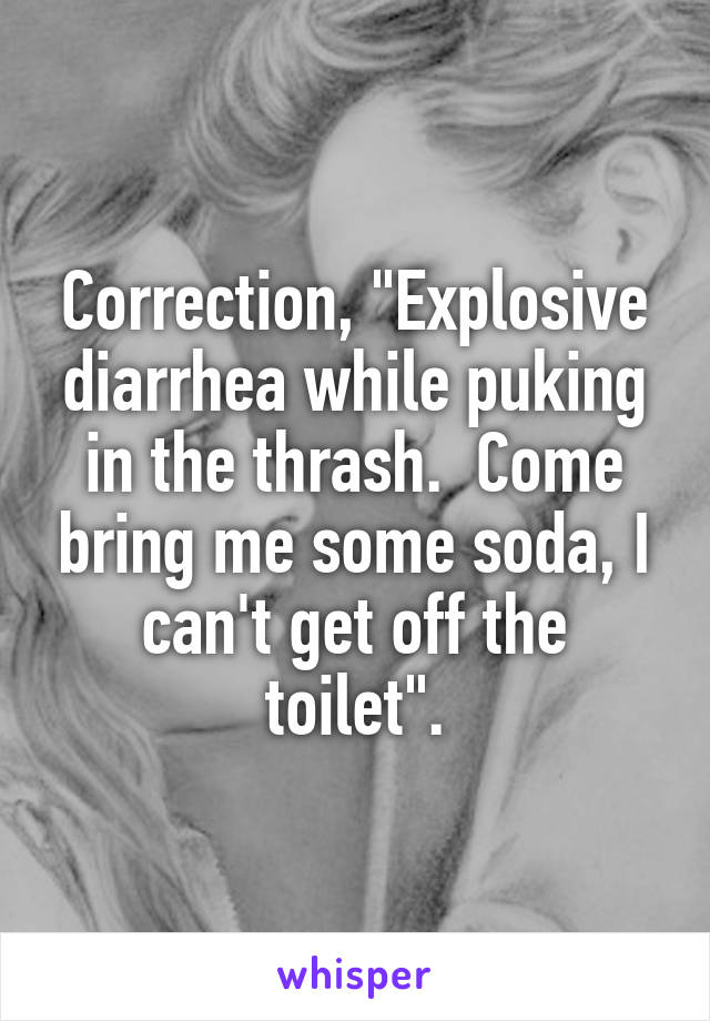 Correction, "Explosive diarrhea while puking in the thrash.  Come bring me some soda, I can't get off the toilet".