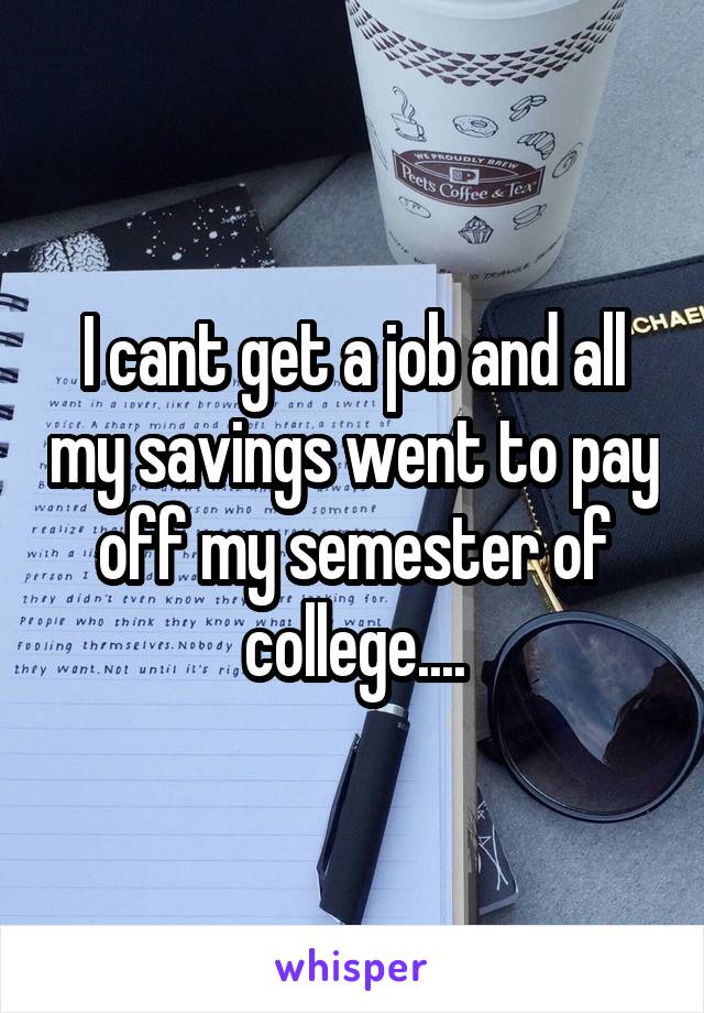 I cant get a job and all my savings went to pay off my semester of college....