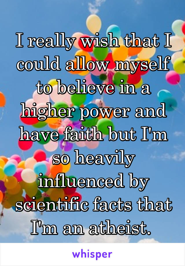I really wish that I could allow myself to believe in a higher power and have faith but I'm so heavily influenced by scientific facts that I'm an atheist. 