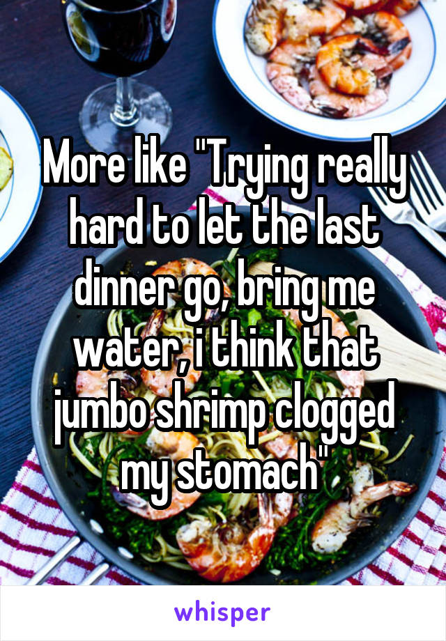 More like "Trying really hard to let the last dinner go, bring me water, i think that jumbo shrimp clogged my stomach"