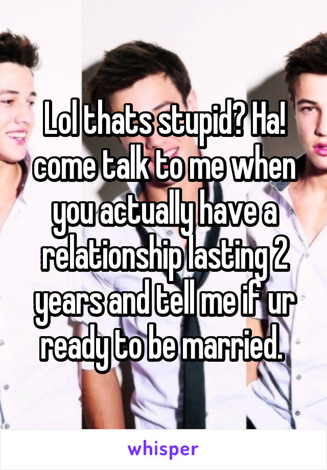 Lol thats stupid? Ha! come talk to me when you actually have a relationship lasting 2 years and tell me if ur ready to be married. 