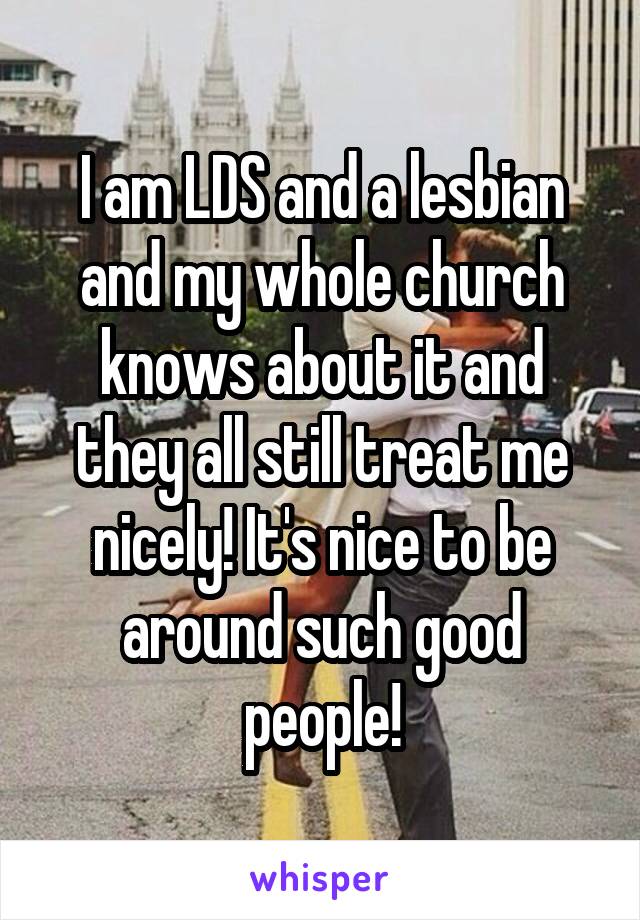 I am LDS and a lesbian and my whole church knows about it and they all still treat me nicely! It's nice to be around such good people!