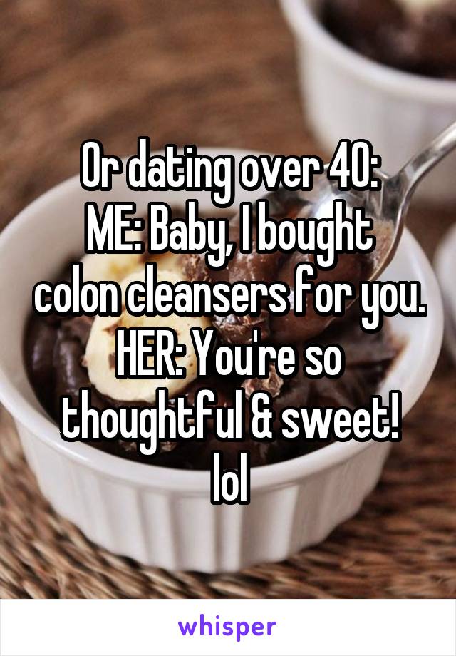 Or dating over 40:
ME: Baby, I bought colon cleansers for you.
HER: You're so thoughtful & sweet!
lol