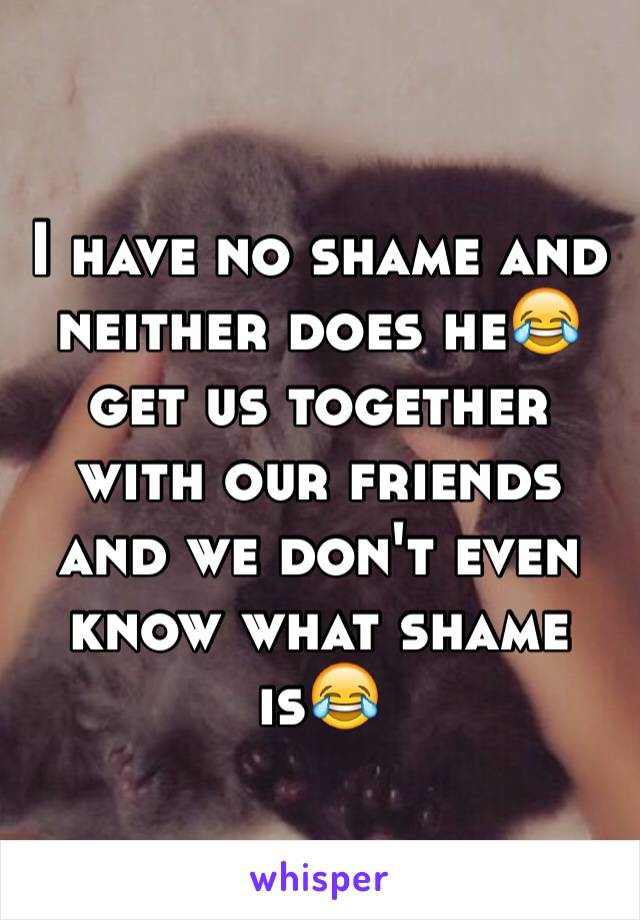 I have no shame and neither does he😂 get us together with our friends and we don't even know what shame is😂